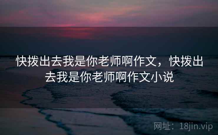 快拨出去我是你老师啊作文，快拨出去我是你老师啊作文小说