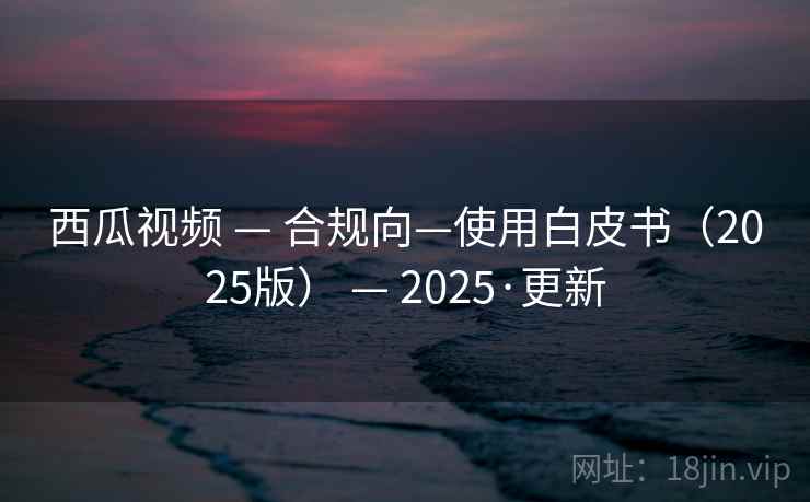 西瓜视频 — 合规向—使用白皮书(2025版) — 2025·更新 西瓜视频 — 合规向—使用白皮书(2025版) — 2025·更新