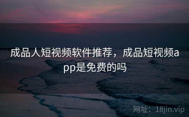 成品人短视频软件推荐，成品短视频app是免费的吗