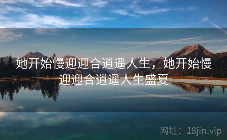 她开始慢迎迎合逍遥人生,她开始慢迎迎合逍遥人生盛夏 她开始慢迎迎合逍遥人生,她开始慢迎迎合逍遥人生盛夏